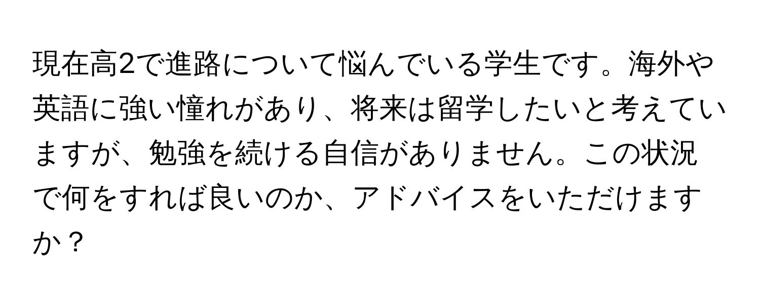 現在高2で進路について悩んでいる学生です。海外や英語に強い憧れがあり、将来は留学したいと考えていますが、勉強を続ける自信がありません。この状況で何をすれば良いのか、アドバイスをいただけますか？