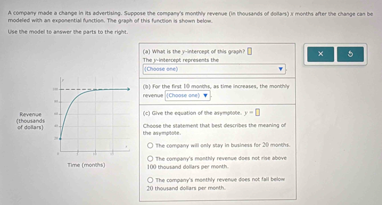 A company made a change in its advertising. Suppose the company's monthly revenue (in thousands of dollars) x months after the change can be
modeled with an exponential function. The graph of this function is shown below.
Use the model to answer the parts to the right.
(a) What is the y-intercept of this graph? | 
×
The y-intercept represents the
(Choose one) .
(b) For the first 10 months, as time increases, the monthly
revenue (Choose one)
(c) Give the equation of the asymptote. y=□
Choose the statement that best describes the meaning of
the asymptote.
The company will only stay in business for 20 months.
The company's monthly revenue does not rise above
100 thousand dollars per month.
The company's monthly revenue does not fall below
20 thousand dollars per month.