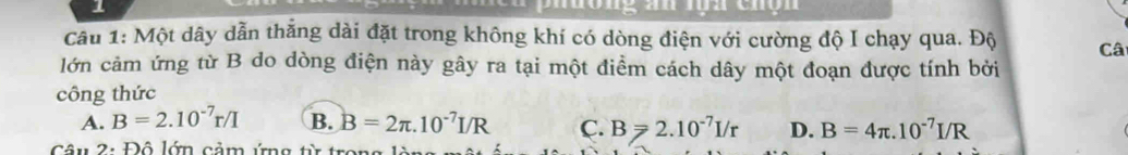 an lộh chộn 
Câu 1: Một dây dẫn thẳng dài đặt trong không khí có dòng điện với cường độ I chạy qua. Độ Câ
lớn cảm ứng từ B do dòng điện này gây ra tại một điểm cách dây một đoạn được tính bởi
công thức
A. B=2.10^(-7)r/I B. B=2π .10^(-7)I/R C. B≥slant 2.10^(-7)I/r D. B=4π .10^(-7)I/R
Câu 2: Đô lớn cảm ứng từ t