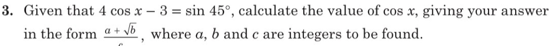 Given that 4cos x-3=sin 45° , calculate the value of cos x, giving your answer 
in the form  (a+sqrt(b))/c  , where a, b and c are integers to be found.