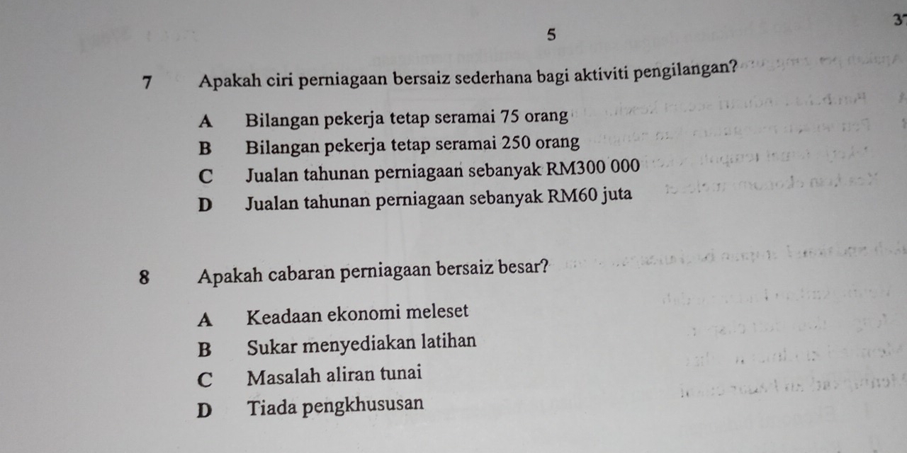 3
5
7 Apakah ciri perniagaan bersaiz sederhana bagi aktiviti pengilangan?
A Bilangan pekerja tetap seramai 75 orang
B Bilangan pekerja tetap seramai 250 orang
C Jualan tahunan perniagaan sebanyak RM300 000
D Jualan tahunan perniagaan sebanyak RM60 juta
8 Apakah cabaran perniagaan bersaiz besar?
A Keadaan ekonomi meleset
B Sukar menyediakan latihan
C Masalah aliran tunai
D Tiada pengkhususan