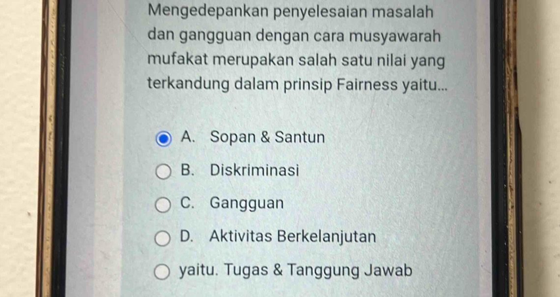 Mengedepankan penyelesaian masalah
dan gangguan dengan cara musyawarah
mufakat merupakan salah satu nilai yang
terkandung dalam prinsip Fairness yaitu...
A. Sopan & Santun
B. Diskriminasi
C. Gangguan
D. Aktivitas Berkelanjutan
yaitu. Tugas & Tanggung Jawab