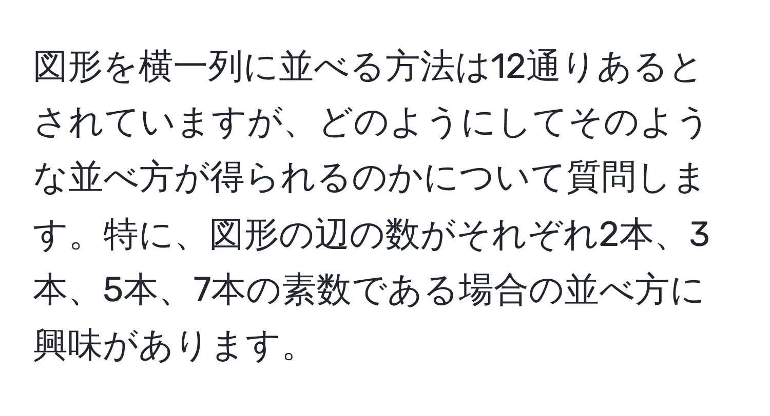 図形を横一列に並べる方法は12通りあるとされていますが、どのようにしてそのような並べ方が得られるのかについて質問します。特に、図形の辺の数がそれぞれ2本、3本、5本、7本の素数である場合の並べ方に興味があります。