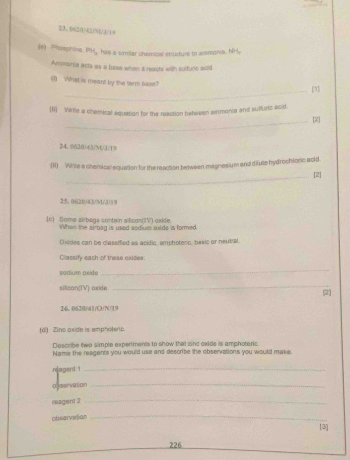 Phosphine, PH_x has a similar chemical structure to ammonia, NH, 
Ammonia acts as a base when it reacts with sulfuric acid. 
(i) What is meant by the term base? 
_[1] 
(li) Write a chemical equation for the reaction between ammonia and sulfuric acid 
_[2]
24. 0620/43/M/J/19
(II) Write a chemical equation for the reaction between magnesium and dilute hydrochloric acid 
_[2]
25. 0620/43/M/J/19
(c) Some airbags contain silicon(IV) oxide 
When the airbag is used sodium oxide is formed. 
Oxides can be classified as acidic, amphoteric, basic or neutral. 
Classify each of these oxides: 
sodium oxide 
_ 
silican(IV) oxide. 
_ 
[2]
26, 0620/41/O/N/19
(d) Zinc oxide is amphotenc. 
Describe two simple experiments to show that zinc oxide is amphoteric. 
Name the reagents you would use and describe the observations you would make. 
reagent 1_ 
observation 
_ 
reagent 2 
_ 
observation 
_ 
[3] 
226