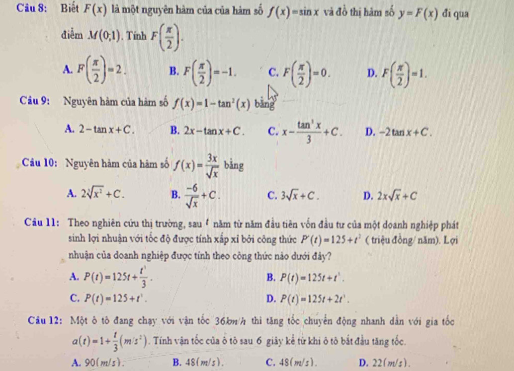 Biết F(x) là một nguyên hàm của của hàm số f(x)=sin x và đồ thị hàm số y=F(x) đi qua
điễm M(0;1). Tính F( π /2 ).
A. F( π /2 )=2. B. F( π /2 )=-1. C. F( π /2 )=0. D. F( π /2 )=1.
Câu 9: Nguyên hàm của hàm số f(x)=1-tan^2(x) bāng
A. 2-tan x+C. B. 2x-tan x+C. C. x- tan^3x/3 +C. D. -2tan x+C.
Câu 10: Nguyên hàm của hàm số f(x)= 3x/sqrt(x)  bằng
A. 2sqrt[3](x^2)+C. B.  (-6)/sqrt(x) +C. C. 3sqrt(x)+C. D. 2xsqrt(x)+C
Câu 11: Theo nghiên cứu thị trường, sau 4 năm từ năm đầu tiên vốn đầu tư của một doanh nghiệp phát
sinh lợi nhuận với tốc độ được tính xấp xỉ bởi công thức P'(t)=125+t^2 ( triệu đồng/ năm). Lợi
nhuận của doanh nghiệp được tính theo công thức nào dưới đây?
A. P(t)=125t+ t^3/3 . P(t)=125t+t^1.
B.
C. P(t)=125+t^1. D. P(t)=125t+2t^1.
Câu 12: Một ô tô đang chạy với vận tốc 36kn/h thì tăng tốc chuyển động nhanh dẫn với gia tốc
a(t)=1+ t/3 (m/s^2). Tính vận tốc của ô tô sau 6 giây kể từ khi ô tô bắt đầu tăng tốc.
A. 90(m/s). B.48(m/s). C. 48(m/s ). D. 22( m/s) .