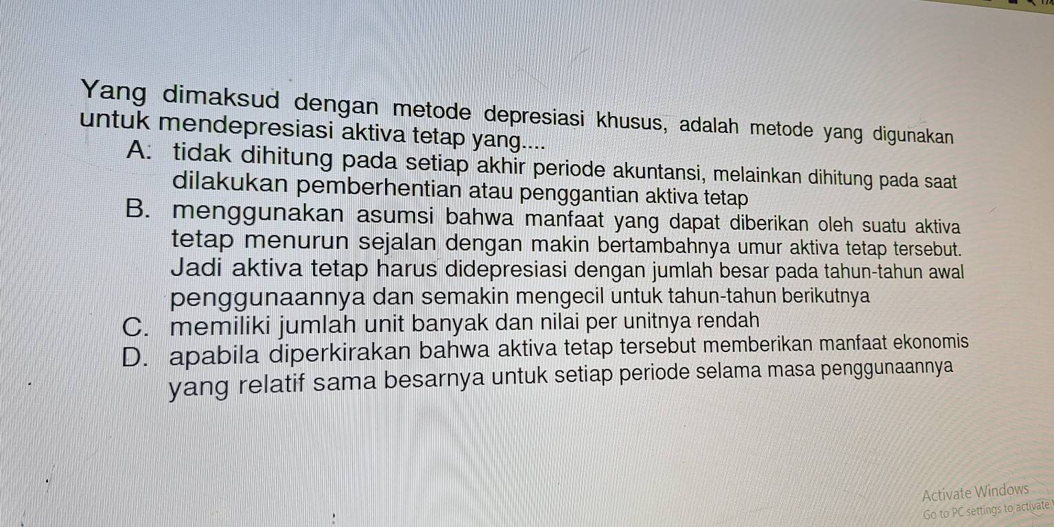 Yang dimaksud dengan metode depresiasi khusus, adalah metode yang digunakan
untuk mendepresiasi aktiva tetap yang....
A: tidak dihitung pada setiap akhir periode akuntansi, melainkan dihitung pada saat
dilakukan pemberhentian atau penggantian aktiva tetap
B. menggunakan asumsi bahwa manfaat yang dapat diberikan oleh suatu aktiva
tetap menurun sejalan dengan makin bertambahnya umur aktiva tetap tersebut.
Jadi aktiva tetap harus didepresiasi dengan jumlah besar pada tahun-tahun awal
penggunaannya dan semakin mengecil untuk tahun-tahun berikutnya
C. memiliki jumlah unit banyak dan nilai per unitnya rendah
D. apabila diperkirakan bahwa aktiva tetap tersebut memberikan manfaat ekonomis
yang relatif sama besarnya untuk setiap periode selama masa penggunaannya
Activate Windows
Go to PC settings to activate