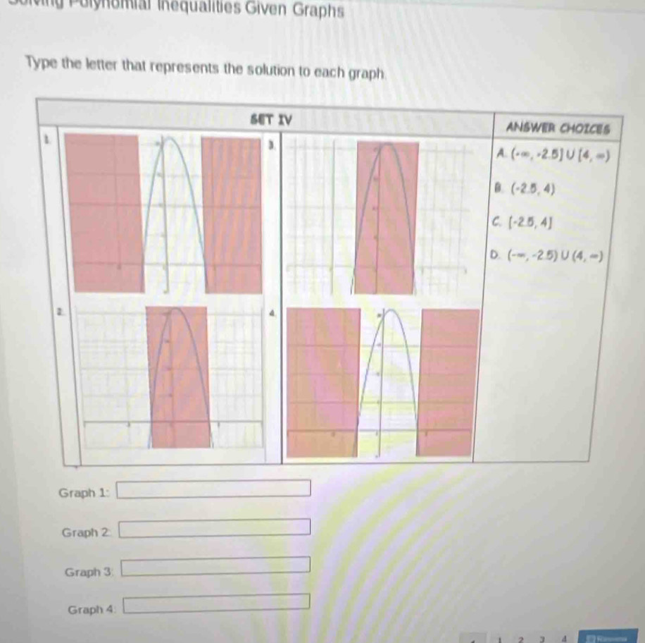 vg Polynomial Inequalities Given Graphs
Type the letter that represents the solution to each graph
SET IV ANSWER CHOICES
A. (-∈fty ,-2.5]∪ [4,∈fty )
B. (-2.5,4)
C. [-2.5,4]
D. (-∈fty ,-2.5)∪ (4,∈fty )
Graph 1: □ 
Graph 2 □ 
Graph 3 □ 
Graph 4: □ 
2 d