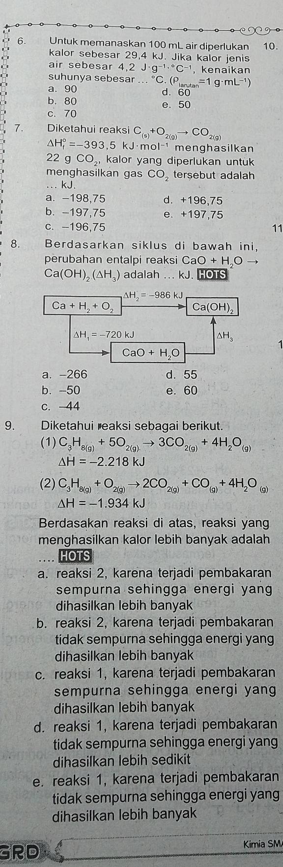 Untuk memanaskan 100 mL air diperlukan 10.
kalor sebesar 29,4 kJ. Jika kalor jenis
air sebesar 4,2 J· g^(-1)·°C^(-1) , kenaikan
suhunya sebesar...^circ C.(P_larutan =1g· mL^(-1))
a. 90 d. 60
b. 80 e. 50
c. 70
7. Diketahui reaksi C_(s)+O_2(g)to CO_2(g)
△ H_f^((circ)=-393,5 kJ· mol^-1) menghasilkan
22gCO_2, kalor yang diperlukan untuk
menghasilkan gas CO_2 tersebut adalah
...kJ.
a. -198,75 d. +196,75
b. -197,75 e. +197,75
c. -196,75 11
8. Berdasarkan siklus di bawah ini,
perubahan entalpi reaksi C CaO+H_2Oto
Ca(OH)_2(△ H_3) adalah ... kJ. HOTS
△ H_2=-986kJ
Ca+H_2+O_2
Ca(OH)_2
△ H_1=-720kJ
△ H_3
1
CaO+H_2O
a. -266 d. 55
b. -50 e. 60
c.-44
9. Diketahui reaksi sebagai berikut.
(1) C_3H_8(g)+5O_2(g)to 3CO_2(g)+4H_2O_(g)
△ H=-2.218kJ
(2) C_3H_8(g)+O_2(g)to 2CO_2(g)+CO_(g)+4H_2O_(g)
△ H=-1.934kJ
Berdasakan reaksi di atas, reaksi yang
menghasilkan kalor lebih banyak adalah
HOTS
a. reaksi 2, karena terjadi pembakaran
sempurna sehingga energi yang
dihasilkan lebih banyak
b. reaksi 2, karena terjadi pembakaran
tidak sempurna sehingga energi yang
dihasilkan lebih banyak
c. reaksi 1, karena terjadi pembakaran
sempurna sehingga energi yang 
dihasilkan lebih banyak
d. reaksi 1, karena terjadi pembakaran
tidak sempurna sehingga energi yang
dihasilkan lebih sedikit
e. reaksi 1, karena terjadi pembakaran
tidak sempurna sehingga energi yang
dihasilkan lebih banyak
GRD
Kimia SM