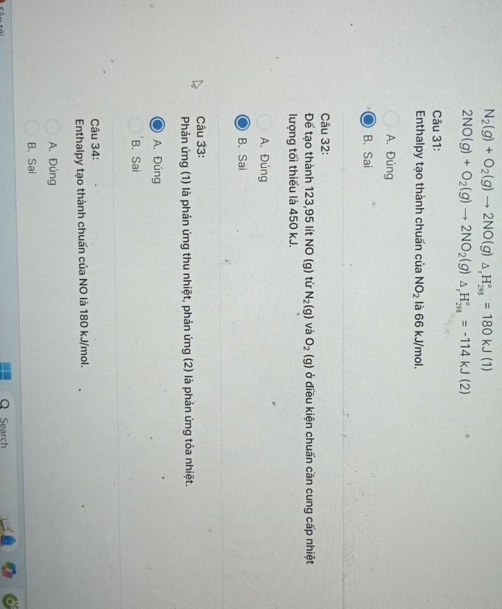 N_2(g)+O_2(g)to 2NO(g)_△ _rH_(298)°=180kJ(1)
2NO(g)+O_2(g)to 2NO_2(g)△ _rH_(298)°=-114kJ(2)
Câu 31:
Enthalpy tạo thành chuẩn của NO_2 là 66 kJ/mol.
A. Đúng
B. Sai
Câu 32:
Để tạo thành 123, 95 lít NO (g) từ N_2(g) và O_2(g) ở điều kiện chuẩn cần cung cấp nhiệt
lượng tối thiểu là 450 kJ.
A. Đúng
B. Sai
Câu 33:
Phản ứng (1) là phản ứng thu nhiệt, phản ứng (2) là phản ứng tỏa nhiệt.
A. Đúng
B. Sai
Câu 34:
Enthalpy tạo thành chuẩn của NO là 180 kJ/mol.
A. Đúng
B. Sai

Q Search
