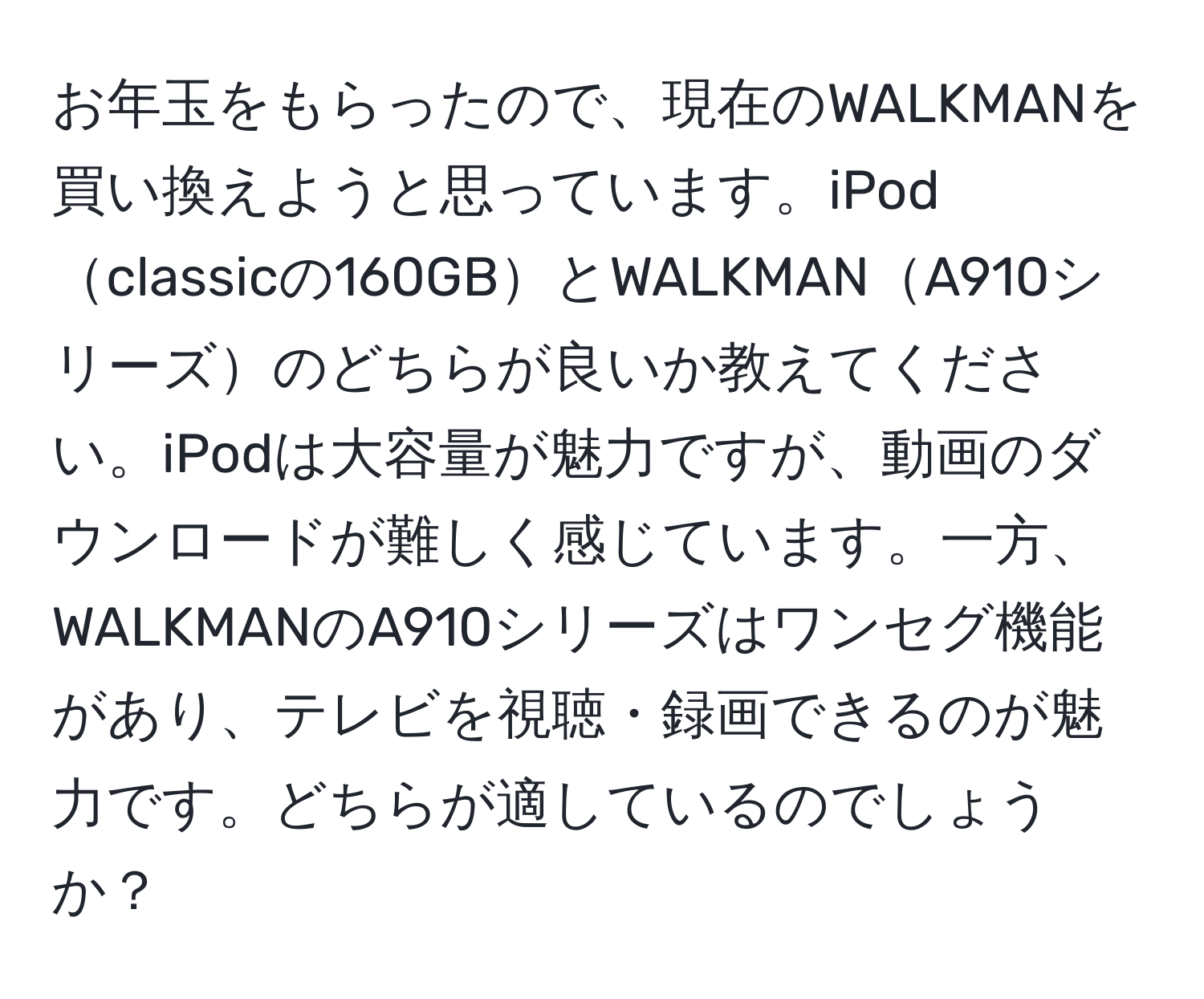 お年玉をもらったので、現在のWALKMANを買い換えようと思っています。iPodclassicの160GBとWALKMANA910シリーズのどちらが良いか教えてください。iPodは大容量が魅力ですが、動画のダウンロードが難しく感じています。一方、WALKMANのA910シリーズはワンセグ機能があり、テレビを視聴・録画できるのが魅力です。どちらが適しているのでしょうか？