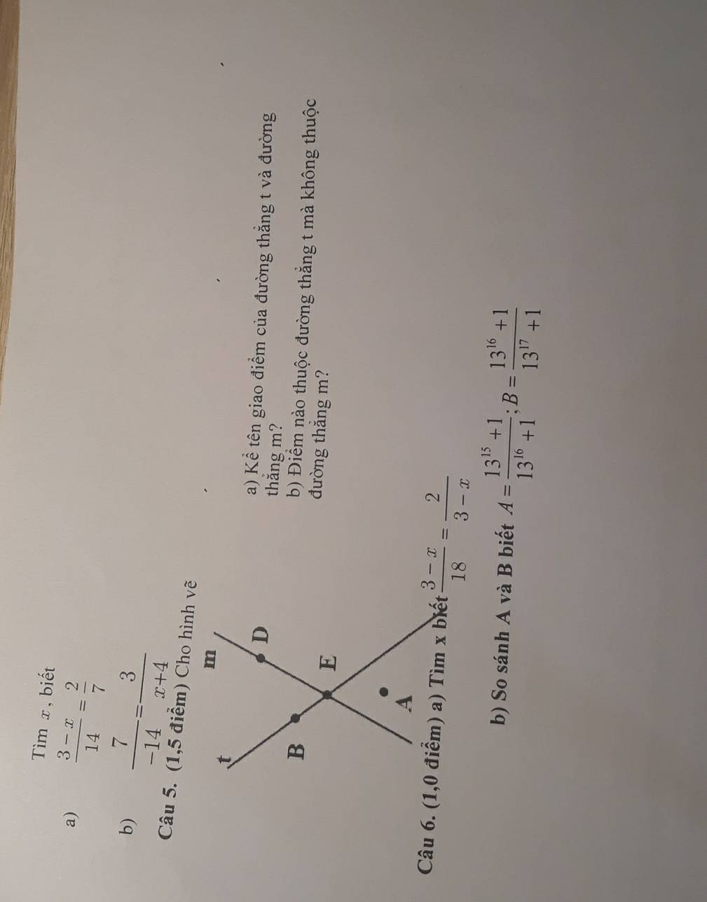 Tìm x, biết 
a)  (3-x)/14 = 2/7 
b)  7/-14 = 3/x+4 
Câu 5. (1,5 điểm) Cho hình vẽ 
a) Kể tên giao điểm của đường thắng t và đường 
thắng m? 
b) Điểm nào thuộc đường thắng t mà không thuộc 
đường thẳng m?
 (3-x)/18 = 2/3-x 
b) So sánh A và B biết A= (13^(15)+1)/13^(16)+1 ; B= (13^(16)+1)/13^(17)+1 