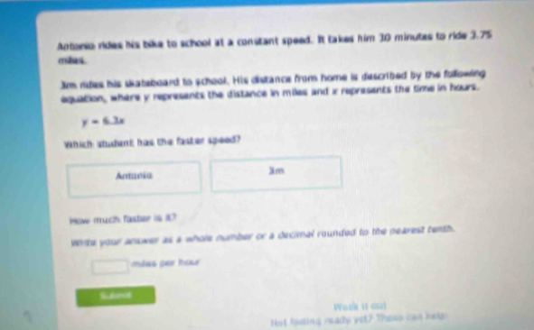 Antario rides his bike to school at a constant speed. It takes him 30 minutes to ride 3.75
mies.
Jim rdes his skateboard to school. His distance from home is described by the fullowing
equation, where y represents the distance in miles and x represents the time in hours.
y=6.3x
Which: student has the faster speed?
Antania
Jm
How much faster is 87
White your answer as a whole number or a decimal rounded to the nearest tenth.
□ mas per tou 
Wosle (ε cn)
ot loding ready vit? Thess can he