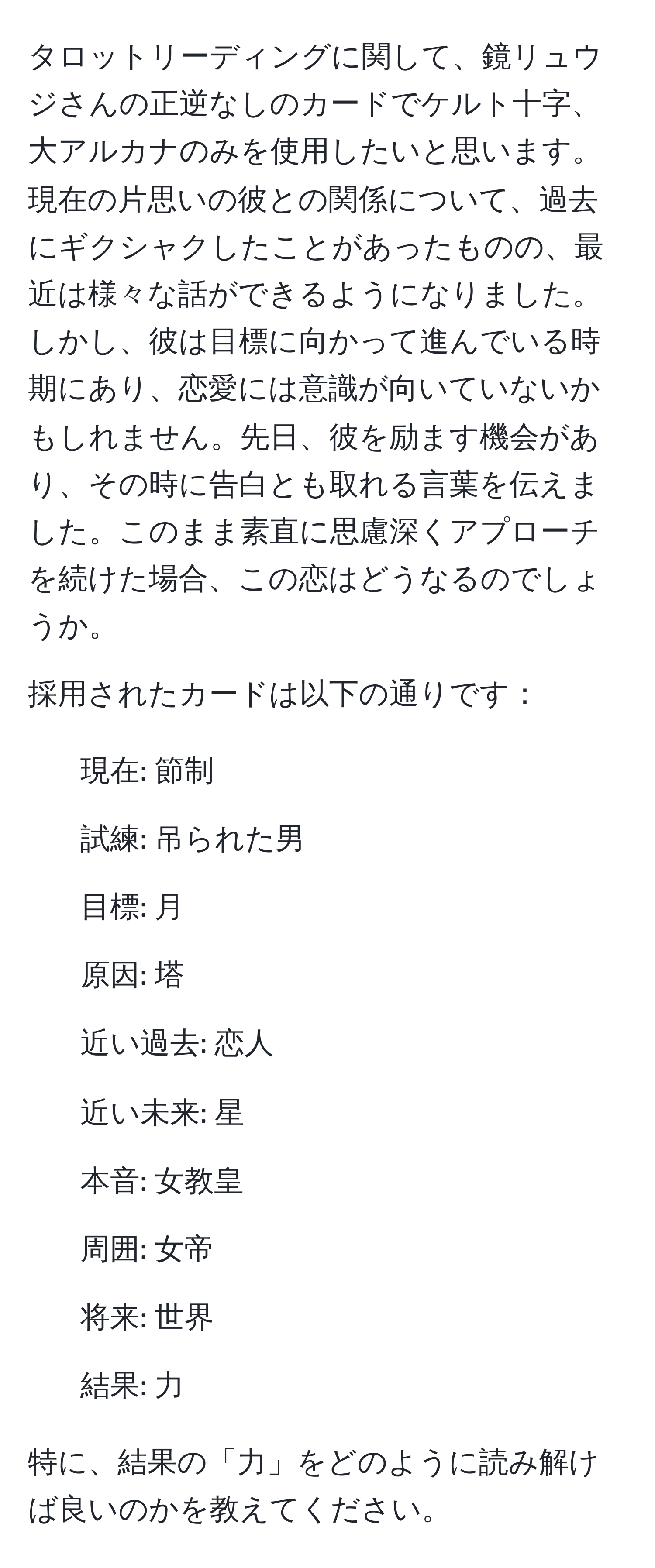 タロットリーディングに関して、鏡リュウジさんの正逆なしのカードでケルト十字、大アルカナのみを使用したいと思います。現在の片思いの彼との関係について、過去にギクシャクしたことがあったものの、最近は様々な話ができるようになりました。しかし、彼は目標に向かって進んでいる時期にあり、恋愛には意識が向いていないかもしれません。先日、彼を励ます機会があり、その時に告白とも取れる言葉を伝えました。このまま素直に思慮深くアプローチを続けた場合、この恋はどうなるのでしょうか。

採用されたカードは以下の通りです：
1. 現在: 節制 
2. 試練: 吊られた男 
3. 目標: 月 
4. 原因: 塔 
5. 近い過去: 恋人 
6. 近い未来: 星 
7. 本音: 女教皇 
8. 周囲: 女帝 
9. 将来: 世界 
10. 結果: 力

特に、結果の「力」をどのように読み解けば良いのかを教えてください。