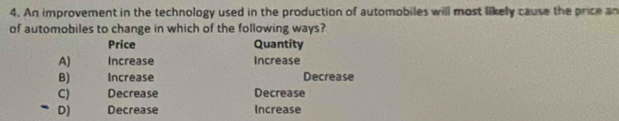 An improvement in the technology used in the production of automobiles will most likely cause the price an
of automobiles to change in which of the following ways?
Price Quantity
A) Increase Increase
B) Increase Decrease
C) Decrease Decrease
D) Decrease Increase