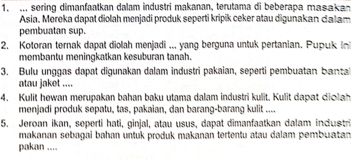 ... sering dimanfaatkan dalam industri makanan, terutama di beberapa masakan 
Asia. Mereka dapat diolah menjadi produk seperti kripik ceker atau digunakan dalam 
pembuatan sup. 
2. Kotoran ternak dapat diolah menjadi ... yang berguna untuk pertanian. Pupuk ini 
membantu meningkatkan kesuburan tanah. 
3. Bulu unggas dapat digunakan dalam industri pakaian, seperti pembuatan banta 
atau jaket .... 
4. Kulit hewan merupakan bahan baku utama dalam industri kulit. Kulit dapat diolah 
menjadi produk sepatu, tas, pakaian, dan barang-barang kulit .... 
5. Jeroan ikan, seperti hati, ginjal, atau usus, dapat dimanfaatkan dalam industri 
makanan sebagai bahan untuk produk makanan tertentu atau dalam pembuatan . 
pakan ....