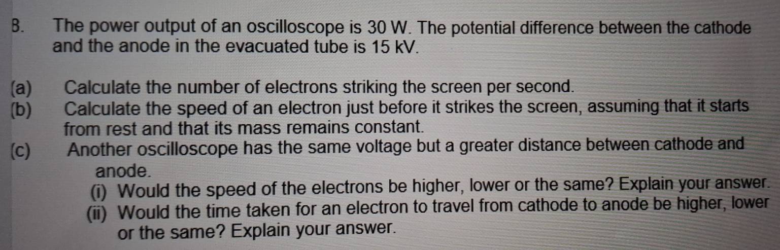 The power output of an oscilloscope is 30 W. The potential difference between the cathode 
and the anode in the evacuated tube is 15 kV. 
(a) Calculate the number of electrons striking the screen per second. 
(b) Calculate the speed of an electron just before it strikes the screen, assuming that it starts 
from rest and that its mass remains constant. 
(c) Another oscilloscope has the same voltage but a greater distance between cathode and 
anode. 
(i) Would the speed of the electrons be higher, lower or the same? Explain your answer. 
(ii) Would the time taken for an electron to travel from cathode to anode be higher, lower 
or the same? Explain your answer.