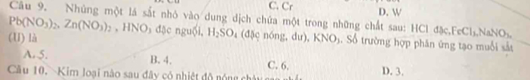 C. Cr D. W
Câu 9. Nhủng một lá sắt nhỏ vào dung dịch chứa một trong những chất sau: HCl đặc , FeCl_3, NaNO_3,
Pb(NO_3)_2, Zn(NO_3)_2 , HNO₃ đặc nguồi, H_2SO_4 (đặc nóng, dư),
(U) là KNO_3. Số trường hợp phân ứng tạo muổi sắt
A. 5. B. 4. C. 6.
Cầu 10. Kim loại nào sau đây có nhiệt độ nóng chây g
D. 3.