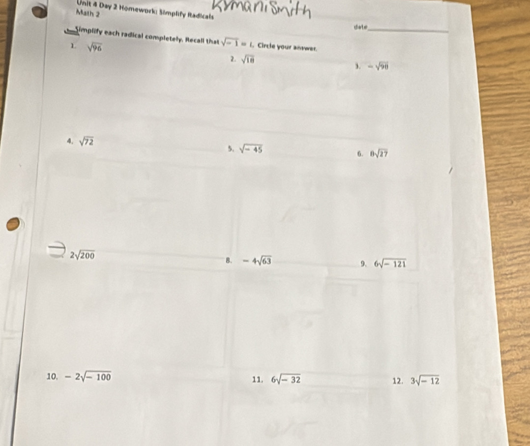 Day 2 Homework: Simplify Radicals 
Math 2 
date 
Simplify each radical completely, Recall that sqrt(-1)=1. Circle your answer._ 
1 sqrt(96)
2. sqrt(18)
,. -sqrt(98)
4. sqrt(72)
5. sqrt(-45) 8sqrt(27)
6.
2sqrt(200)
B. -4sqrt(63) 6sqrt(-121)
9. 
10, -2sqrt(-100) 11. 6sqrt(-32) 12. 3sqrt(-12)