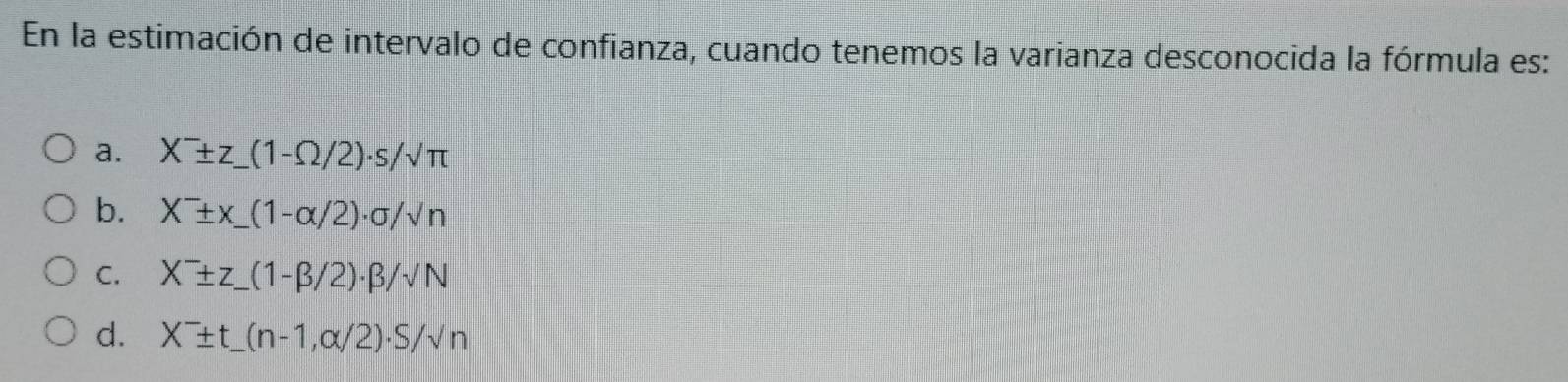 En la estimación de intervalo de confianza, cuando tenemos la varianza desconocida la fórmula es: 
a. X^-± z_ (1-Omega /2)· s/sqrt(π )
b. X^-± x_ (1-alpha /2)· sigma /surd n _ 
C. X^-± z_ (1-beta /2)· beta /surd N _ 
d. X^-± t_ (n-1,alpha /2)· S/surd n _