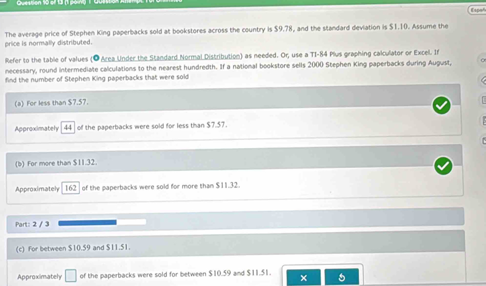 Question Atton 
Españ 
The average price of Stephen King paperbacks sold at bookstores across the country is $9.78, and the standard deviation is $1.10. Assume the 
price is normally distributed. 
Refer to the table of values (OArea Under the Standard Normal Distribution) as needed. Or, use a TI-84 Plus graphing calculator or Excel. If 
necessary, round intermediate calculations to the nearest hundredth. If a national bookstore sells 2000 Stephen King paperbacks during August, 
find the number of Stephen King paperbacks that were sold 
(a) For less than $7.57. 
Approximately 44 of the paperbacks were sold for less than $7.57. 
(b) For more than $11.32. 
Approximately 162 of the paperbacks were sold for more than $11.32. 
Part: 2 / 3 
(c) For between $10.59 and $11.51. 
Approximately □ of the paperbacks were sold for between $10.59 and $11.51. 
×