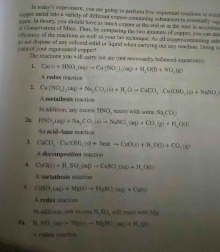 In today's experiment, you are going to perform five sequential reactions in whic
copper metal into a variety of different copper-containing substances to eventually reg
again. In theory, you should have as much copper at the end as at the start in accordan
of Conservation of Mass. Thus, by comparing the two amounts of copper, you can det
efficiency of the reactions as well as your lab technique. As all copper-containing sub
do not dispose of any colored solid or liquid when carrying out any reaction. Doing so
yield of your regenerated copper!
The reactions you will carry out are (not necessarily balanced equations):
1、 Cu(s)+HNO_3(aq)to Cu(NO_3)_2(aq)+H_2O(l)+NO_2(g)
A redox reaction
2. Cu(NO_3)_2(aq)+Na_2CO_3(s)+H_2Oto CuCO_3· Cu(OH)_2(s)+NaNO_3
A metathesis reaction
In addition, any excess HNO_3 reacts with some Na_2CO_3
2n, HNO_3(aq)+Na_2CO_3(s)to NaNO_3(aq)+CO_2(g)+H_2O(l)
An acid--base reaction
3. CuCO_3· Cu(OH)_2(s)+heatto CuO(s)+H_2O(l)+CO_2(g)
A decomposition reaction
4. CuO(s)+H_1SO_4(aq)to CuSO_4(aq)+H_3O(l)
A metathesis reaction
5. CuSO_4(aq)+Mg(s)to Mg(aq)+Cu(s)
A redox reaction
In addition, any excess H,SO, will react with Mg.
5a. H,SO,(aq)+Mg(s)to MgSO,(aq)+H,Ig)
A redox reaction