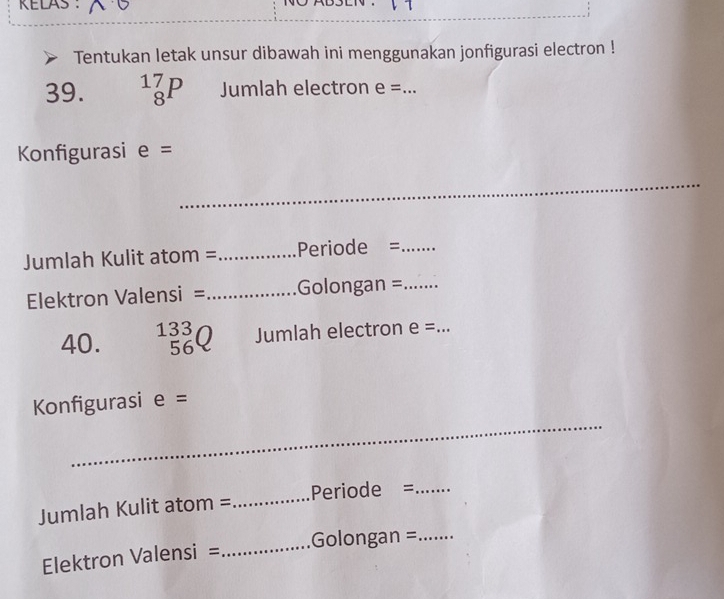 KELAS 
Tentukan letak unsur dibawah ini menggunakan jonfigurasi electron ! 
39. _8^((17)P Jumlah electron e= _ 
Konfigurasi e=
_ 
_ 
Jumlah Kulit atom = _Periode =_ 
Elektron Valensi = _Golongan =_ 
40. beginarray)r 133 56 endarray Jumlah electron e= _ 
_ 
Konfigurasi e=
Jumlah Kulit atom = _Periode =_ 
Elektron Valensi = _Golongan =_