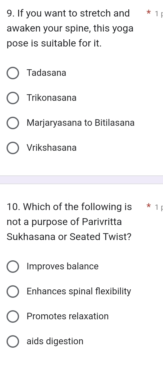 If you want to stretch and * 1 
awaken your spine, this yoga
pose is suitable for it.
Tadasana
Trikonasana
Marjaryasana to Bitilasana
Vrikshasana
10. Which of the following is * 1 
not a purpose of Parivritta
Sukhasana or Seated Twist?
Improves balance
Enhances spinal flexibility
Promotes relaxation
aids digestion