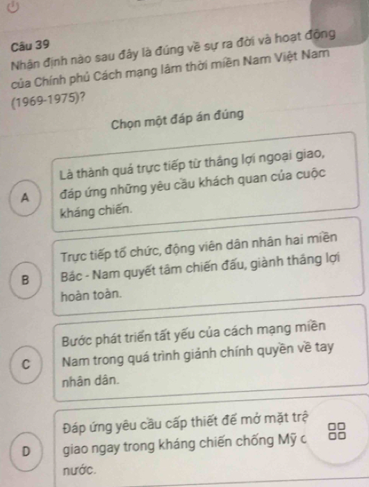 Nhận định nào sau đây là đúng về sự ra đời và hoạt động
Của Chính phủ Cách mạng lâm thời miền Nam Việt Nam
(1969-1975)?
Chọn một đáp án đúng
Là thành quá trực tiếp từ thắng lợi ngoại giao,
A đáp ứng những yêu cầu khách quan của cuộc
kháng chiến.
Trực tiếp tố chức, động viên dân nhân hai miền
B Bác - Nam quyết tâm chiến đấu, giành tháng lợi
hoàn toàn.
Bước phát triển tất yếu của cách mạng miền
C Nam trong quá trình giảnh chính quyền về tay
nhân dân.
Đáp ứng yêu cầu cấp thiết để mở mặt trệ
D giao ngay trong kháng chiến chống Mỹ c
nước.