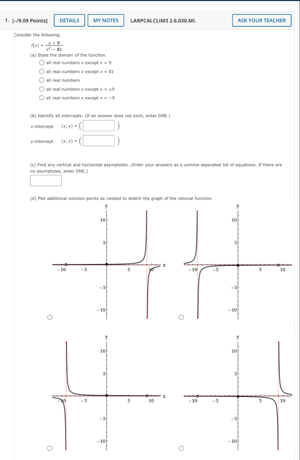 DETAILS MY NOTES LARPCALCLIM3 2.6.030.MI. ASK YOUR TEACHER
Consider the following.
f(x)= (x+9)/x^2-81 
(a) State the domain of the function.
all real numbers x except x=9
all real numbers x except x=81
all real numbers
all real numbers x except x=± 9
all real numbers x except x=-9
(b) Identify all intercepts. (If an answer does not exist, enter DNE.)
x-intercept (x,y)=(□ )
y-intercept (x,y)=(□ )
(c) Find any vertical and horizontal asymptotes. (Enter your answers as a comma-separated list of equations. If there are
no asymptotes, enter DNE.)
□ 
(d) Plot additional solution points as needed to sketch the graph of the rational function.