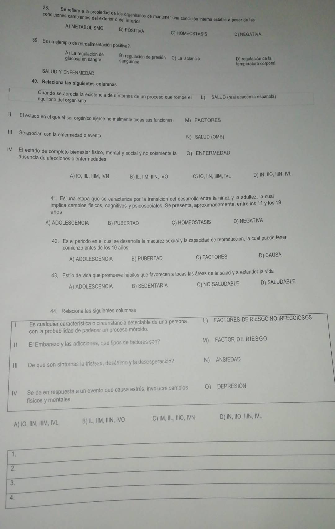 Se refiere a la propiedad de los organismos de mantener una condición interna estable a pesar de las
condiciones cambiantes del exterior o del interior
A) METABOLISMO B) POSITIVA C) HOMEOSTASIS D) NEGATIVA
39. Es un ejemplo de retroalimentación positiva?.
A) La regulación de B) regulación de presión C) La lactancia
D) regulación de la
glucosa en sangre sanguinea
temperatura corporal
SALUD Y ENFERMEDAD
40. Relaciona las siguientes columnas
Cuando se aprecia la existencia de síntomas de un proceso que rompe el L) SALUD (real academia española)
equilibrio del organismo
II El estado en el que el ser orgánico ejerce normalmente todas sus funciones M) FACTORES
III Se asocian con la enfermedad o evento
N) SALUD (OMS)
IV El estado de completo bienestar físico, mental y social y no solamente la OENFERMEDAD
ausencia de afecciones o enfermedades
A) IO, IIL, IIIM, IVN B) IL, IIM, IIIN, IVO C) IO, IIN, IIIM, IVL D) IN, IIO, IIIN, IVL
41. Es una etapa que se caracteriza por la transición del desarrollo entre la niñez y la adultez, la cual
implica cambios físicos, cognitivos y psicosociales. Se presenta, aproximadamente, entre los 11 y los 19
años
A) ADOLESCENCIA B) PUBERTAD C) HOMEOSTASIS D) NEGATIVA
42. Es el periodo en el cual se desarrolla la madurez sexual y la capacidad de reproducción, la cual puede tener
comienzo antes de los 10 años.
A) ADOLESCENCIA B) PUBERTAD C) FACTORES D) CAUSA
43. Estilo de vida que promueve hábitos que favorecen a todas las áreas de la salud y a extender la vida
A) ADOLESCENCIA B) SEDENTARIA C) NO SALUDABLE D) SALUDABLE
44. Relaciona las siguientes columnas
Es cualquier característica o circunstancia detectable de una persona L) FACTORES DE RIESGO NO INFECCIOSOS
con la probabilidad de padecer un proceso mórbido.
II El Embarazo y las adicciones, que tipos de factores son? M) FACTOR DE RIESGO
III De que son síntomas la tristeza, desánimo y la desosperación? N ANSIEDAD
IV Se da en respuesta a un evento que causa estrés, involucra cambios O) DEPRESIÓN
físicos y mentales.
A) IO, IIN, IIIM, IVL B) IL, IIM, IIIN, IVO C) IM, IIL, IIIO, IVN D) IN, IIO, IIIN, IVL
1.
2.
3.
4.