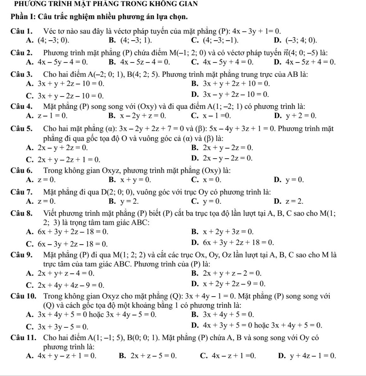 PHƯƠNG TRİNH MẠT PHÁNG TRONG KHÔNG GIAN
Phần I: Câu trắc nghiệm nhiều phương án lựa chọn.
Câu 1. Véc tơ nào sau đây là véctơ pháp tuyến của mặt phẳng (P): 4x-3y+1=0.
A. (4;-3;0). B. (4;-3;1). C. (4;-3;-1). D. (-3;4;0).
Câu 2. Phương trình mặt phẳng (P) chứa điểm M(-1;2;0) và có véctơ pháp tuyến vector n(4;0;-5) là:
A. 4x-5y-4=0. B. 4x-5z-4=0. C. 4x-5y+4=0. D. 4x-5z+4=0.
Câu 3. Cho hai điểm A(-2;0;1),B(4;2;5). Phương trình mặt phẳng trung trực của AB là:
A. 3x+y+2z-10=0. B. 3x+y+2z+10=0.
D.
C. 3x+y-2z-10=0. 3x-y+2z-10=0.
Câu 4. Mặt phẳng (P) song song với (Oxy) và đi qua điểm A(1;-2;1) có phương trình là:
A. z-1=0. B. x-2y+z=0. C. x-1=0. D. y+2=0.
Câu 5. Cho hai mặt phẳng (α): 3x-2y+2z+7=0 và (β): 5x-4y+3z+1=0. Phương trình mặt
phẳng đi qua gốc tọa độ O và vuông góc cả (α) và (β) là:
A. 2x-y+2z=0. B. 2x+y-2z=0.
C. 2x+y-2z+1=0. D. 2x-y-2z=0.
Câu 6. Trong không gian Oxyz, phương trình mặt phăng (Oxy) là:
A. z=0. B. x+y=0. C. x=0. D. y=0.
Câu 7. Mặt phẳng đi qua D(2;0;0) , vuông góc với trục Oy có phương trình là:
A. z=0. B. y=2. C. y=0. D. z=2.
Câu 8. Viết phương trình mặt phẳng (P) biết (P) cắt ba trục tọa độ lần lượt tại A, B, C sao cho l M(1 :
2; 3) là trọng tâm tam giác ABC:
A. 6x+3y+2z-18=0. B. x+2y+3z=0.
C. 6x-3y+2z-18=0. D. 6x+3y+2z+18=0.
Câu 9. Mặt phẳng (P) đi qua M(1;2;2) và cắt các trục Ox, Oy, Oz lần lượt tại A, B, C sao cho M là
trực tâm của tam giác ABC. Phương trình của (P) là:
A. 2x+y+z-4=0. B. 2x+y+z-2=0.
C. 2x+4y+4z-9=0. D. x+2y+2z-9=0.
Câu 10. Trong không gian Oxyz cho mặt phẳng (Q): 3x+4y-1=0. Mặt phẳng (P) song song với
(Q) và cách gốc tọa độ một khoảng bằng 1 có phương trình là:
A. 3x+4y+5=0 hoặc 3x+4y-5=0. B. 3x+4y+5=0.
D.
C. 3x+3y-5=0. 4x+3y+5=0 hoặc 3x+4y+5=0.
Câu 11. Cho hai điểm A(1;-1;5),B(0;0;1). Mặt phẳng (P) chứa A, B và song song với Oy có
phương trình là:
A. 4x+y-z+1=0. B. 2x+z-5=0. C. 4x-z+1=0. D. y+4z-1=0.