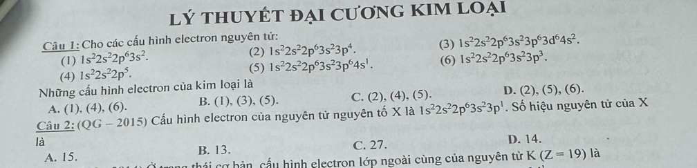 lý tHUYÉT đẠi CươnG KIM LOại
Câu 1: Cho các cấu hình electron nguyên tử: (3) 1s^22s^22p^63s^23p^63d^64s^2. 
(2) 1s^22s^22p^63s^23p^4. 
(1) 1s^22s^22p^63s^2. (6) 1s^22s^22p^63s^23p^3. 
(4) 1s^22s^22p^5. 
(5) 1s^22s^22p^63s^23p^64s^1. 
Những cấu hình electron của kim loại là
A. (1), (4), (6). B. (1), (3), (5). C. (2), (4), (5). D. (2), (5), (6).
Câu 2:(QG-2015) Cấu hình electron của nguyên tử nguyên tố X là 1s^22s^22p^63s^23p^1. Số hiệu nguyên tử của X
là
B. 13. C. 27.
D. 14.
A. 15. K(Z=19) là
cá i cơ bản, cấu hình electron lớp ngoài cùng của nguyên từ