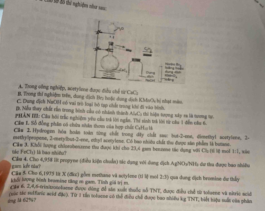 Cho sở đô thí nghiệm như sau:
A. Trong công nghiệp, acetylene được điều chế 70° r CaC_2
B. Trong thí nghiệm trên, dung dịch Br₂ hoặc dung dịch KMn O_4 bị nhạt màu.
C. Dung dịch NaOH có vai trò loại bỏ tạp chất trong khí đi vào bình.
D. Nếu thay chất rắn trong bình cầu có nhánh thành Al_4C_3 thì hiện tượng xảy ra là tương tự.
PHẢN III: Câu hỏi trắc nghiệm yêu cầu trả lời ngắn. Thí sinh trả lời từ câu 1 đến câu 6.
Câu 1. Số đồng phân có chứa nhân thơm của hợp chất C_8H_10 là
Cầu 2. Hydrogen hóa hoàn toàn từng chất trong dãy chất sau: but-2-ene, dimethyl acetylene, 2-
methylpropene, 2-metylbut-2-ene, ethyl acetylene. Có bao nhiêu chất thu được sản phẩm là butane.
Câu 3. Khối lượng chlorobenzene thu được khi cho 23,4 gam benzene tác dụng với Cl_2 (ti lệ mol 1:1
tác FeCl₃) là bao nhiêu? , xúc
Câu 4. Cho 4,958 lít propyne (điều kiện chuẩn) tác dụng với dung dịch AgNO ) /NH3 dư thu được bao nhiêu
gam kết tủa?
Câu 5. Cho 6,1975 lít X (đkc) gồm methane và actylene (tỉ lệ mol 2:3) qua dung dịch bromine dư thấy
khối lượng bình bromine tăng m gam. Tính giá trị m.
Câu 6. 2,4,6-trinitrotoluene được dùng để sản xuất thuốc nổ TNT, được điều chế từ toluene và nitric acid
(xúc tác sulfuric acid đặc). Từ 1 tần toluene có thể điều chế được bao nhiêu kg TNT, biết hiệu suất của phản
ứng là 62%?