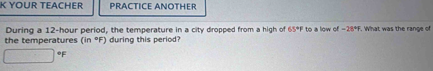 YOUR TEACHER PRACTICE ANOTHER 
During a 12-hour period, the temperature in a city dropped from a high of 65°F to a low of -28°F. . What was the range of 
the temperatures (in°F) during this period?
°F