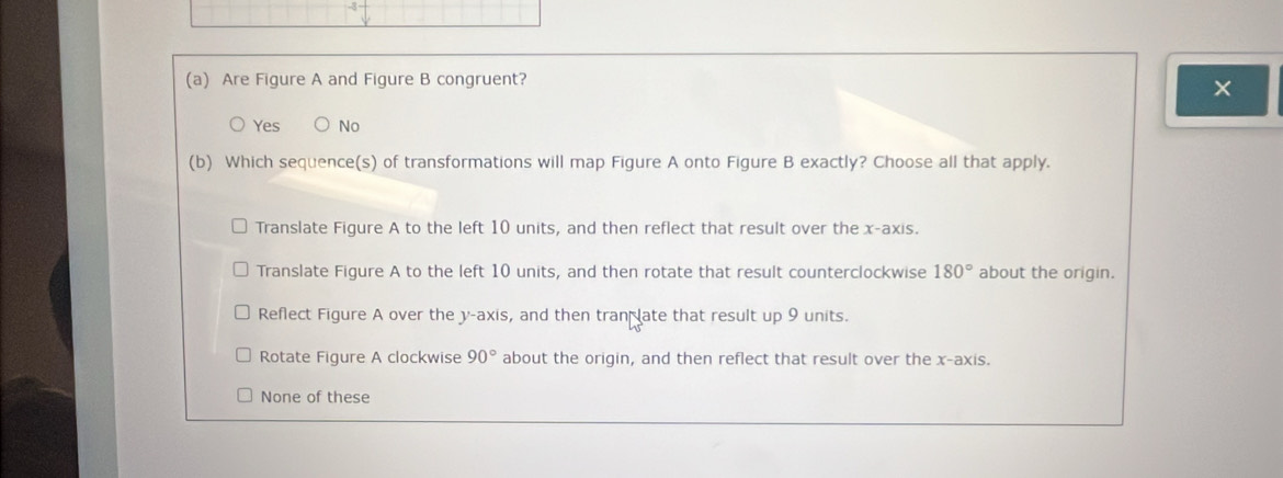 3
(a) Are Figure A and Figure B congruent?
×
Yes No
(b) Which sequence(s) of transformations will map Figure A onto Figure B exactly? Choose all that apply.
Translate Figure A to the left 10 units, and then reflect that result over the x-axis.
Translate Figure A to the left 10 units, and then rotate that result counterclockwise 180° about the origin.
Reflect Figure A over the y-axis, and then tran late that result up 9 units.
Rotate Figure A clockwise 90° about the origin, and then reflect that result over the x-axis.
None of these