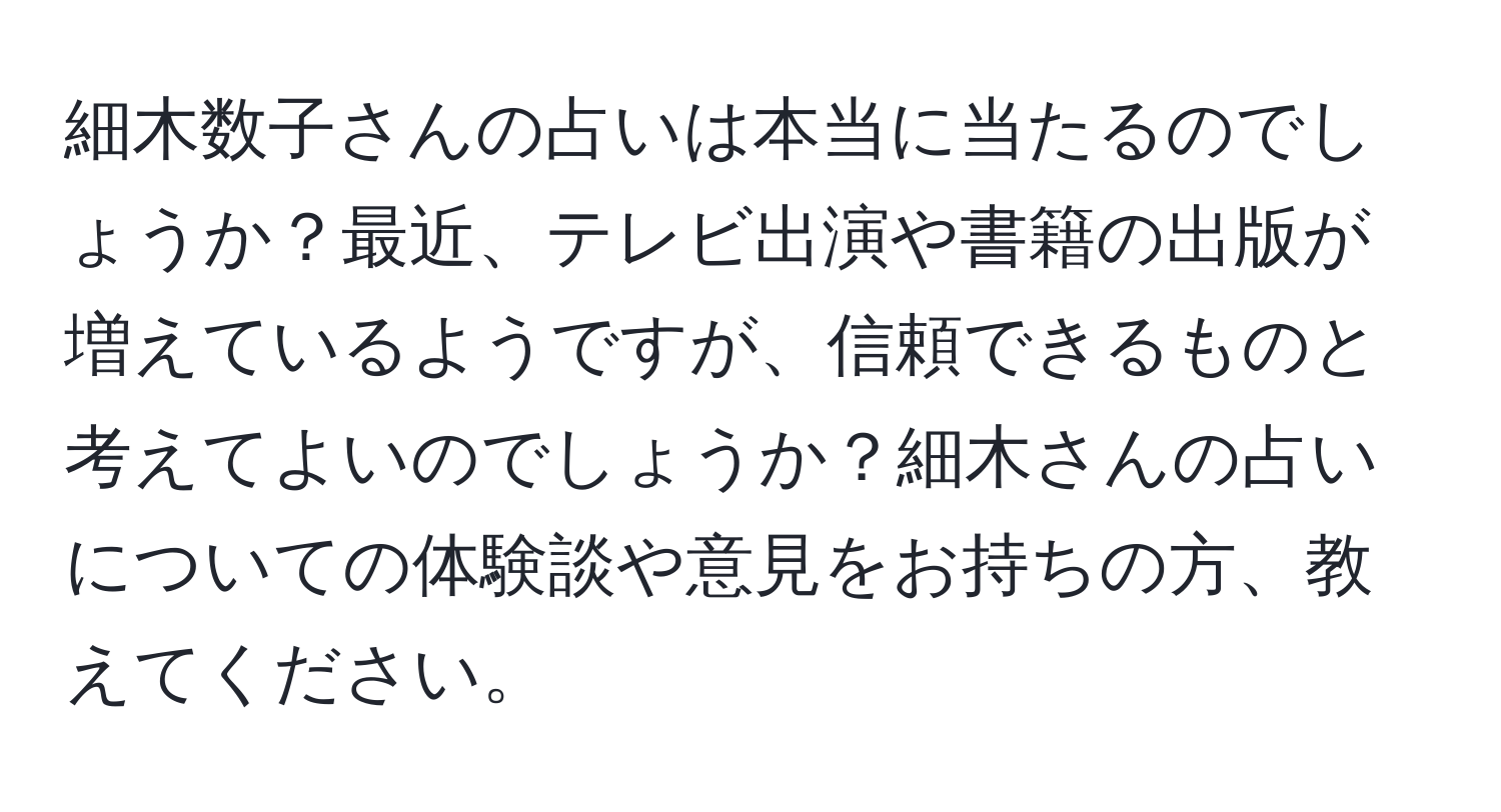 細木数子さんの占いは本当に当たるのでしょうか？最近、テレビ出演や書籍の出版が増えているようですが、信頼できるものと考えてよいのでしょうか？細木さんの占いについての体験談や意見をお持ちの方、教えてください。