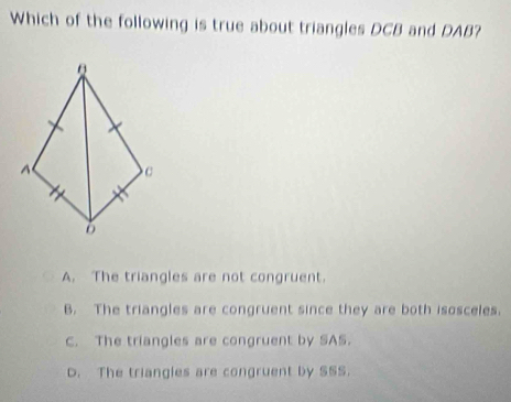 Which of the following is true about triangles DCB and DAB?
A. The triangles are not congruent.
B. The triangles are congruent since they are both isosceles.
C. The triangles are congruent by SAS.
D. The triangies are congruent by SSS.