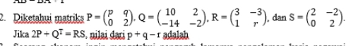 Diketahui matriks P=beginpmatrix p&q 0&2endpmatrix , Q=beginpmatrix 10&2 -14&-2endpmatrix , R=beginpmatrix 3&-3 1&rendpmatrix , dan s=beginpmatrix 2&-2 0&2endpmatrix. 
Jika 2P+Q^T=RS , nilai dari p+q-r adalah