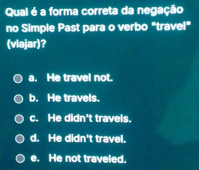 Qual é a forma correta da negação
no Simple Past para o verbo "travel"
(viajar)?
a. He travel not.
b. He travels.
c. He didn't travels.
d. He didn't travel.
e. He not traveled.