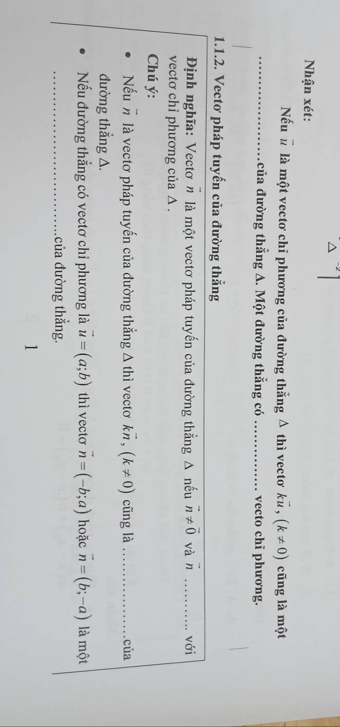 Nhận xét: 
Nếu u là một vectơ chỉ phương của đường thắng △ thi vecto kvector u, (k!= 0) cũng là một 
_của đường thẳng A. Một đường thẳng có_ vecto chỉ phương. 
1.1.2. Vectơ pháp tuyến của đường thẳng 
Định nghĩa: Vectơ n là một vectơ pháp tuyến của đường thẳng Δ nếu vector n!= vector 0 và vector n _với 
vectơ chỉ phương của △ . 
Chú ý: 
Nếu n là vectơ pháp tuyến của đường thẳng △ thi vecto kvector n, (k!= 0) cũng là _của 
đường thẳng △. 
Nếu đường thẳng có vectơ chỉ phương là vector u=(a;b) thì vecto vector n=(-b;a) hoặc vector n=(b;-a) là một 
_ của đường thẳng.