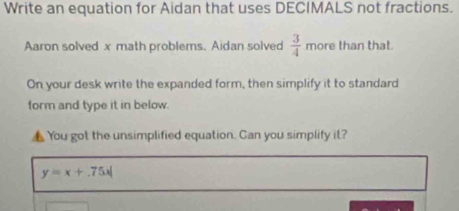 Write an equation for Aidan that uses DECIMALS not fractions. 
Aaron solved x math problems. Aidan solved  3/4  more than that. 
On your desk write the expanded form, then simplify it to standard 
form and type it in below. 
You got the unsimplified equation. Can you simplify it?
y=x+.75x