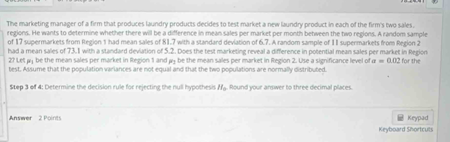 The marketing manager of a firm that produces laundry products decides to test market a new laundry product in each of the firm's two sales, 
regions. He wants to determine whether there will be a difference in mean sales per market per month between the two regions. A random sample 
of 17 supermarkets from Region 1 had mean sales of 81.7 with a standard deviation of 6.7. A random sample of II supermarkets from Region 2
had a mean sales of 73.1 with a standard deviation of 5.2. Does the test marketing reveal a difference in potential mean sales per market in Region for the
2? Let u be the mean sales per market in Region 1 and mu _2 be the mean sales per market in Region 2. Use a significance level of a=0.02
test. Assume that the population variances are not equal and that the two populations are normally distributed. 
Step 3 of 4 : Determine the decision rule for rejecting the null hypothesis H_0. Round your answer to three decimal places. 
Answer 2 Points Keypad 
Keyboard Shortcuts