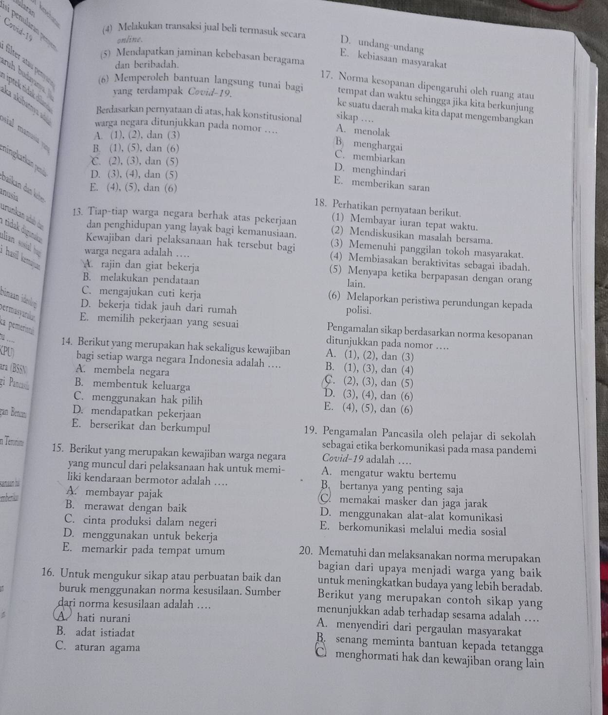 Iularan
Covid-1
(4) Melakukan transaksi jual beli termasuk secara
online.
D. undang-undang
(5) Mendapatkan jaminan kebebasan beragama
E. kebiasaan masyarakat
dan beribadah.
ruh budayanya .
filte  tau en (6) Memperoleh bantuan langsung tunai bagi tempat dan waktu sehingga jika kita berkunjung
17. Norma kesopanan dipengaruhi olch ruang atau
yang terdampak Covid-19.
Tiptek tidak dilan Berdasarkan pernyataan di atas, hak konstitusional sikap …
ka akübatnya a
ke suatu daerah maka kita dapat mengembangkan
warga negara ditunjukkan pada nomor …..
A. (1), (2), dan (3)
A. menolak
sial mausi B. (1), (5), dan (6)
B menghargai
℃. (2), (3), dan (5)
C. membiarkan
ningkarkan pen D. (3), (4), dan (5)
D. menghindari
Daian  an k
E. memberikan saran
E. (4), (5), dan (6)
anusia
18. Perhatikan pernyataan berikut.
13. Tiap-tiap warga negara berhak atas pekerjaan (1) Membayar iuran tepat waktu.
urünkan adab du dan penghidupan yang layak bagi kemanusiaan. (2) Mendiskusikan masalah bersama.
alian sosia ha warga negara adalah …
i tidak digunaka Kewajiban dari pelaksanaan hak tersebut bagi (4) Membiasakan beraktivitas sebagai ibadah.
(3) Memenuhi panggilan tokoh masyarakat.
hasil ermaiues. A. rajin dan giat bekerja
(5) Menyapa ketika berpapasan dengan orang
B. melakukan pendataan
lain.
C. mengajukan cuti kerja
(6) Melaporkan peristiwa perundungan kepada
binaan ideolog D. bekerja tidak jauh dari rumah polisi.
permasyarala E. memilih pekerjaan yang sesuai Pengamalan sikap berdasarkan norma kesopanan
ka pemerintu
ditunjukkan pada nomor ….
… 14. Berikut yang merupakan hak sekaligus kewajiban A. (1), (2), dan (3)
KPU)
bagi setiap warga negara Indonesia adalah .... B. (1), (3), dan (4)
ara (BSSN) A. membela negara C. (2), (3), dan (5)
gi Pancarilu
B. membentuk keluarga D. (3), (4), dan (6)
C. menggunakan hak pilih E. (4), (5), dan (6)
gan Benc D. mendapatkan pekerjaan
E. berserikat dan berkumpul 19. Pengamalan Pancasila oleh pelajar di sekolah
sebagai etika berkomunikasi pada masa pandemi
in Terorisme 15. Berikut yang merupakan kewajiban warga negara Covid-19 adalah …
yang muncul dari pelaksanaan hak untuk memi- A. mengatur waktu bertemu
liki kendaraan bermotor adalah … B. bertanya yang penting saja
samaan hai A. membayar pajak C. memakai masker dan jaga jarak
mberik B. merawat dengan baik D. menggunakan alat-alat komunikasi
C. cinta produksi dalam negeri E. berkomunikasi melalui media sosial
D. menggunakan untuk bekerja
E. memarkir pada tempat umum
20. Mematuhi dan melaksanakan norma merupakan
bagian dari upaya menjadi warga yang baik
16. Untuk mengukur sikap atau perbuatan baik dan untuk meningkatkan budaya yang lebih beradab.
buruk menggunakan norma kesusilaan. Sumber Berikut yang merupakan contoh sikap yang
dari norma kesusilaan adalah …. menunjukkan adab terhadap sesama adalah …
A hati nurani A. menyendiri dari pergaulan masyarakat
B. adat istiadat
B. senang meminta bantuan kepada tetangga
C. aturan agama
C menghormati hak dan kewajiban orang lain