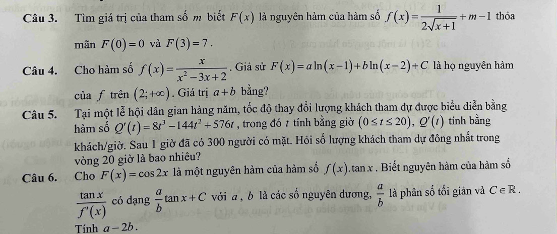 Tìm giá trị của tham số m biết F(x) là nguyên hàm của hàm số f(x)= 1/2sqrt(x+1) +m-1 thỏa 
mãn F(0)=0 và F(3)=7. 
Câu 4. Cho hàm số f(x)= x/x^2-3x+2 . Giả sử F(x)=aln (x-1)+bln (x-2)+C là họ nguyên hàm 
của f trên (2;+∈fty ). Giá trị a+b bằng? 
Câu 5. Tại một lễ hội dân gian hàng năm, tốc độ thay đổi lượng khách tham dự được biểu diễn bằng 
hàm số Q'(t)=8t^3-144t^2+576t , trong đó t tính bằng giờ (0≤ t≤ 20), Q'(t) tính bằng 
khách/giờ. Sau 1 giờ đã có 300 người có mặt. Hỏi số lượng khách tham dự đông nhất trong 
vòng 20 giờ là bao nhiêu? 
Câu 6. Cho F(x)=cos 2x là một nguyên hàm của hàm số f(x). . tan x. . Biết nguyên hàm của hàm số
 tan x/f'(x)  có dạng  a/b tan x+C với a, b là các số nguyên dương,  a/b  là phân số tối giản và C∈ R. 
Tính a-2b.