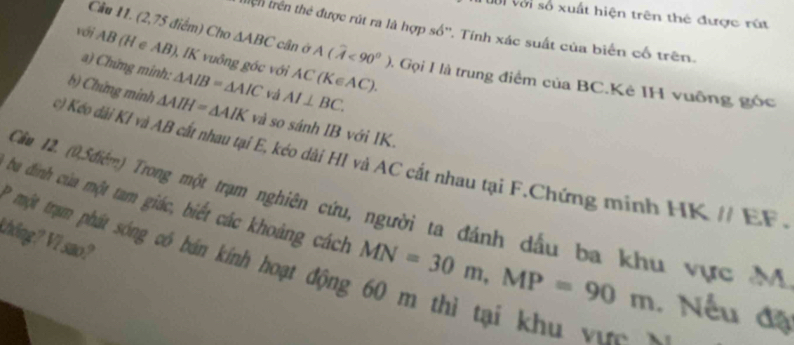 Toổi với số xuất hiện trên thẻ được rút 
tiện trên thẻ được rút ra là hợp số''. Tính xác suất của biển cố trên. 
với AB (H e AB), IK vuông góc với △ AIB=△ AIC AC(K∈ AC). 
Câu 11. (2,75 điểm) Cho △ ABC cân ở A(widehat A<90°) 0. Gọi I là trung điểm của BC.Kẻ IH vuỡng góc 
a) Chứng minh:
AI⊥ BC. 
b) Chứng minh △ AIH=△ AIK và so sánh IB với IK. 
c) Kéo dài KI và AB cất nhau tại E, kéo dài H1 và AC cắt nhau tại F.Chứng minh HK // EF. 
ba đinh của một tam giác, biết các khoảng cách Cầm 12. (0,5điễm) Trong một trạm nghiên cứu, người ta đánh dầu ba khu vực M 
thông? Vi sao? 
* một trạm phát sóng có bán kính hoạt động 60 m thì tại khu v
MN=30m, MP=90m Nếu đặ