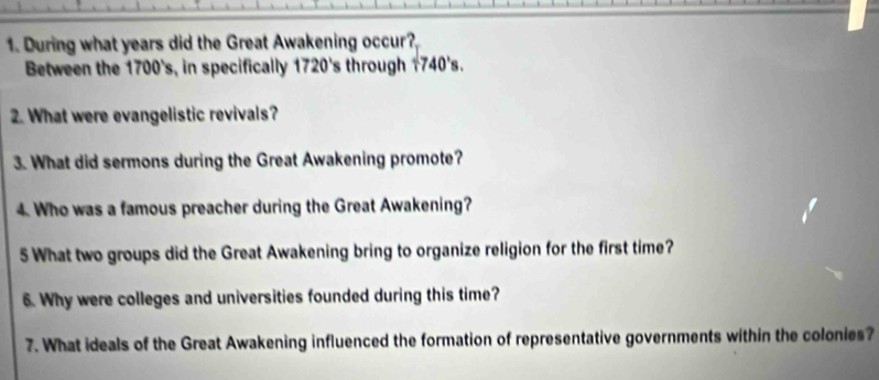 During what years did the Great Awakening occur? 
Between the 1700's, in specifically 1720's through 1740's. 
2. What were evangelistic revivals? 
3. What did sermons during the Great Awakening promote? 
4. Who was a famous preacher during the Great Awakening? 
5 What two groups did the Great Awakening bring to organize religion for the first time? 
6. Why were colleges and universities founded during this time? 
7. What ideals of the Great Awakening influenced the formation of representative governments within the colonies?