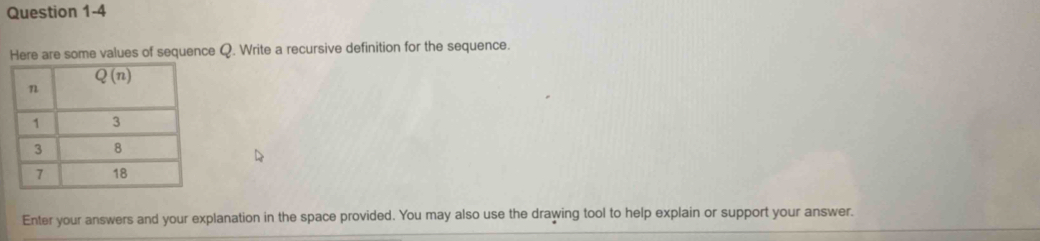 re are some values of sequence Q. Write a recursive definition for the sequence.
Enter your answers and your explanation in the space provided. You may also use the drawing tool to help explain or support your answer.