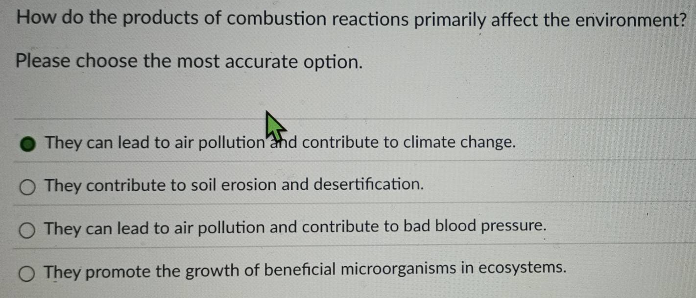 How do the products of combustion reactions primarily affect the environment?
Please choose the most accurate option.
They can lead to air pollution and contribute to climate change.
They contribute to soil erosion and desertification.
They can lead to air pollution and contribute to bad blood pressure.
They promote the growth of beneficial microorganisms in ecosystems.