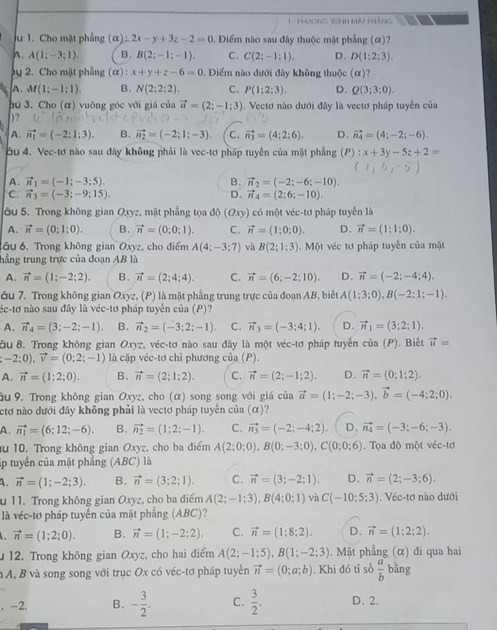 phương tình mát pháng
u 1. Cho mặt phẳng (alpha ):2x-y+3z-2=0 1. Điểm nào sau đây thuộc mặt phẳng (α)?
A. A(1;-3;1). B. B(2;-1;-1). C、 C(2;-1;1). D. D(1;2:3).
y 2. Cho mặt phầng (α) : x+y+z-6=0 ,  Điểm nào dưới đây không thuộc (alpha ) ?
A. M(1;-1;1). B. N(2;2;2). C. P(1;2;3). D. Q(3;3;0).
hu 3. Cho (α) vuông góc với giá của vector a=(2;-1;3). Vectơ nào dưới đây là vectơ pháp tuyển của
)?
A. vector n_1=(-2;1;3). B. vector n_2=(-2;1;-3). C. vector n_3=(4;2;6). D. vector n_4=(4;-2;-6).
u 4. Vec-tơ nào sau đây không phải là vec-tơ pháp tuyến của mặt phẳng (P) : x+3y-5z+2=
A. vector n_1=(-1;-3;5). B. vector n_2=(-2;-6;-10).
C. vector n_3=(-3;-9;15). D. vector n_4=(2;6;-10).
âu 5. Trong không gian Oxyz, mặt phẳng tọa độ (Oxy) có một véc-tơ pháp tuyển là
A. vector n=(0;1;0). B. vector n=(0;0;1). C. vector n=(1;0;0). D. vector n=(1;1;0).
tâu 6. Trong không gian Oxyz, cho điểm A(4;-3;7) và B(2;1;3).  Một véc tơ pháp tuyến của mặt
hẳng trung trực của đoạn AB là
A. vector n=(1;-2;2). B. vector n=(2;4;4). C. vector n=(6;-2;10). D. vector n=(-2;-4;4).
âu 7. Trong không gian Oxyz, (P) là mặt phẳng trung trực của đoạn AB, biết A(1;3;0),B(-2;1;-1).
néc-tơ nào sau đây là véc-tơ pháp tuyến của (P)?
A. vector n_4=(3;-2;-1). B. vector n_2=(-3;2;-1). C. vector n_3=(-3;4;1). D. vector n_1=(3;2;1).
ầu 8. Trong không gian Oxyz, véc-tơ nào sau đây là một véc-tơ pháp tuyến cia(P). Biết vector u= ;-2;0),vector v=(0;2;-1) là cặp véc-tơ chỉ phương của (P).
A. vector n=(1;2;0). B. vector n=(2;1;2). C. vector n=(2;-1;2). D. vector n=(0;1;2).
ầu 9. Trong không gian Oxyz, cho (α) song song với giá của vector a=(1;-2;-3),vector b=(-4;2;0).
ctơ nào dưới đây không phải là vectơ pháp tuyến của (α)?
A. vector n_1=(6;12;-6). B. vector n_2=(1;2;-1). C. vector n_3=(-2;-4;2). D. vector n_4=(-3;-6;-3).
u 10. Trong không gian Oxyz, cho ba điểm A(2;0;0),B(0;-3;0),C(0;0;6).  Tọa độ một véc-tơ
p tuyến của mặt phẳng (ABC) là
A. vector n=(1;-2;3). B. vector n=(3;2;1). C. vector n=(3;-2;1). D. vector n=(2;-3;6).
u 11. Trong không gian Oxyz, cho ba điểm A(2;-1;3),B(4;0;1) và C(-10;5;3). Véc-tơ nào dưới
là véc-tơ pháp tuyến của mặt phẳng (ABC)?
. vector n=(1;2;0). B. vector n=(1;-2;2). C. vector n=(1;8;2). D. vector n=(1;2;2).
12. Trong không gian Oxyz, cho hai điểm A(2;-1;5),B(1;-2;3). Mặt phẳng (α) đi qua hai
n A, B và song song với trục Ox có véc-tơ pháp tuyến vector n=(0;a;b). Khi đó tỉ số  a/b  bǎng
. -2. B. - 3/2 . C.  3/2 . D、 2.