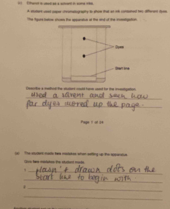 Etharol is used as a solvent in some inka. 
A student used paper chromatography to show that an ink contained two different dyes. 
The figure below shows the apparatus at the end of the investigation. 
Describe a method the student could have used for the investigation. 
_ 
_ 
_ 
Page 1 of 24 
(a) The student made two mistakes when setting up the apparatus. 
Give two mistakes the student made. 
_1 
_ 
_2 
_